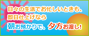 日々の生活でお忙しいときも、即日仕上げなら朝お預かりで、夕方お渡し！